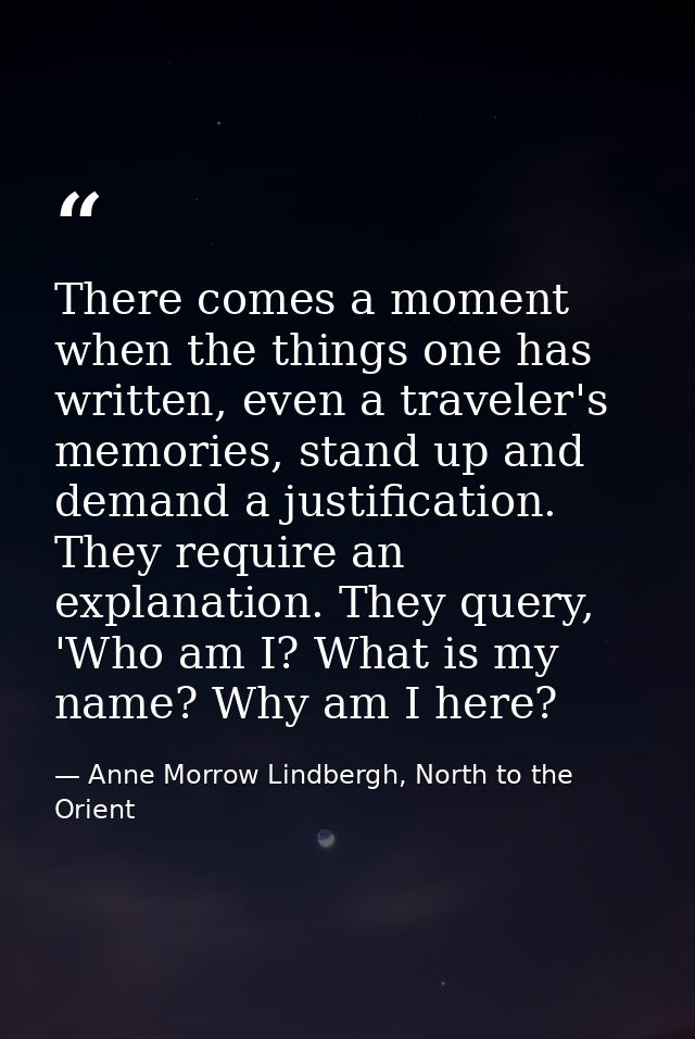 There comes a moment when the things one has written, even a traveler's memories, stand up and demand a justification. T — Anne Morrow Lindbergh, North to the Orient