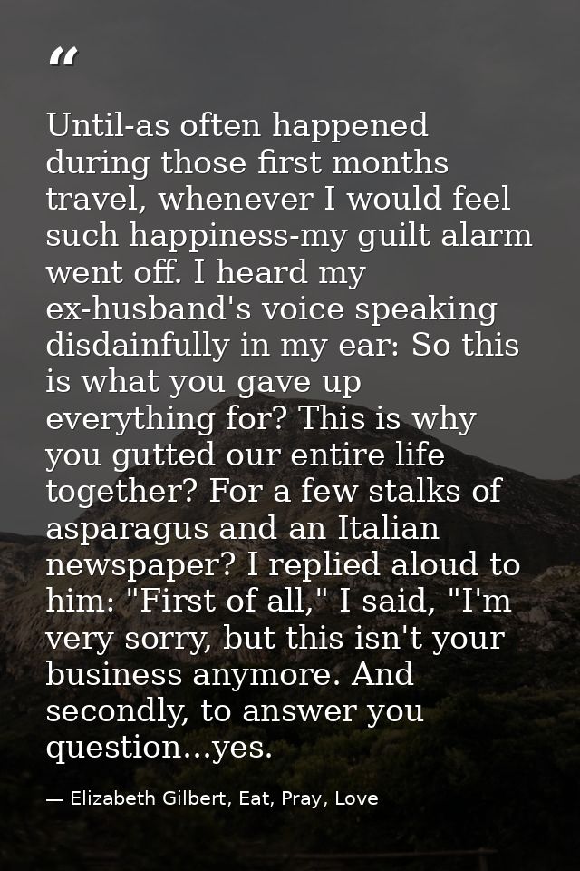 Until-as often happened during those first months travel, whenever I would feel such happiness-my guilt alarm went off.  — Elizabeth Gilbert, Eat, Pray, Love