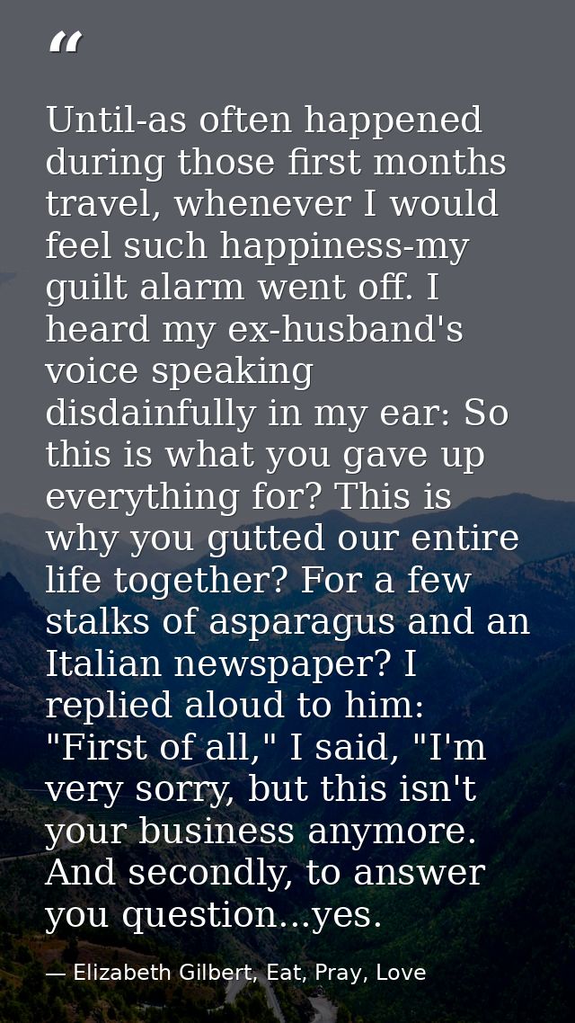 Until-as often happened during those first months travel, whenever I would feel such happiness-my guilt alarm went off.  — Elizabeth Gilbert, Eat, Pray, Love