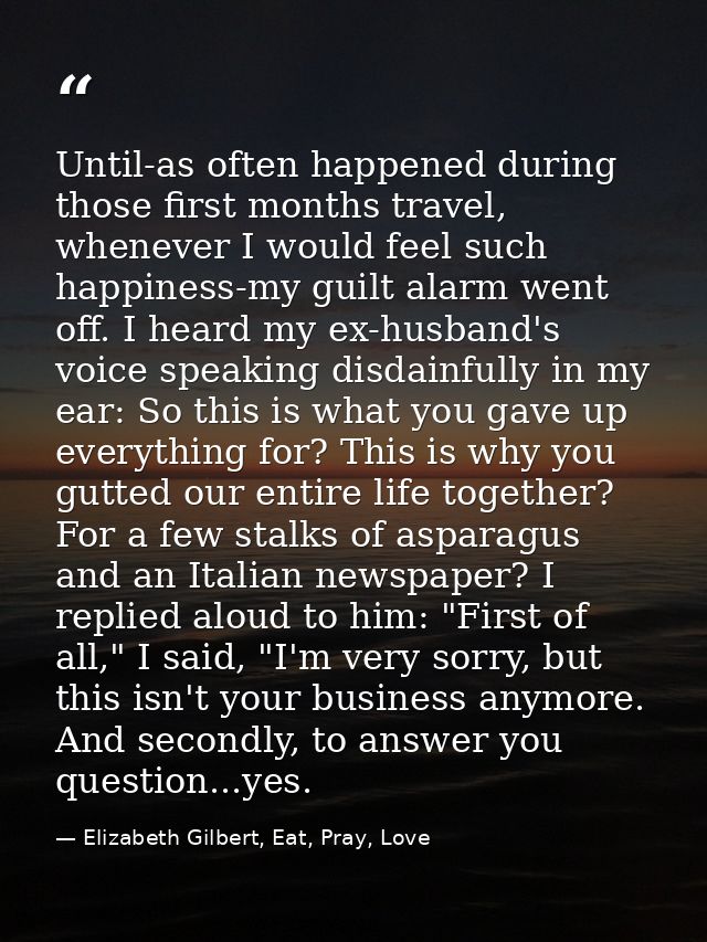 Until-as often happened during those first months travel, whenever I would feel such happiness-my guilt alarm went off.  — Elizabeth Gilbert, Eat, Pray, Love