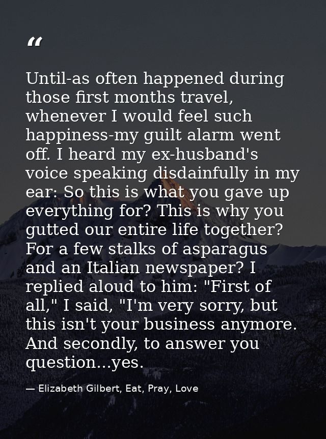 Until-as often happened during those first months travel, whenever I would feel such happiness-my guilt alarm went off.  — Elizabeth Gilbert, Eat, Pray, Love