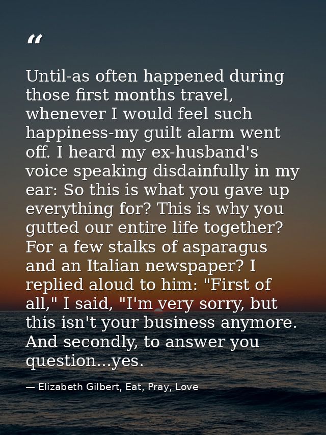 Until-as often happened during those first months travel, whenever I would feel such happiness-my guilt alarm went off.  — Elizabeth Gilbert, Eat, Pray, Love