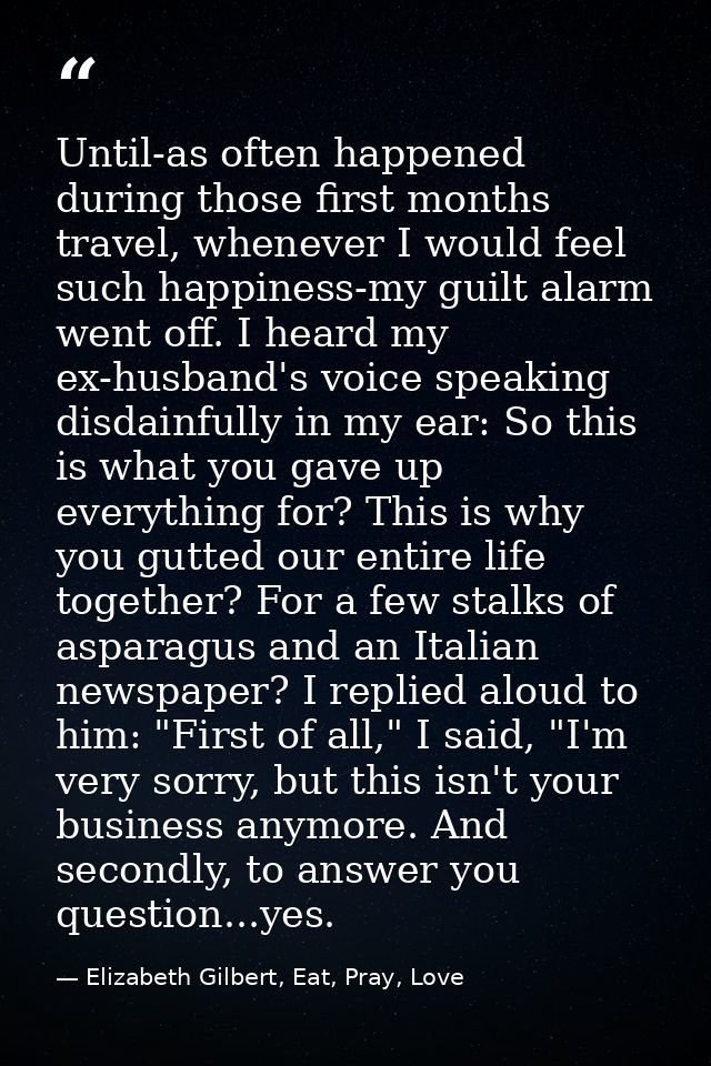 Until-as often happened during those first months travel, whenever I would feel such happiness-my guilt alarm went off.  — Elizabeth Gilbert, Eat, Pray, Love