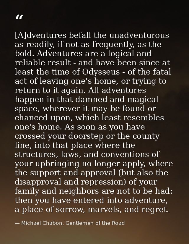 [A]dventures befall the unadventurous as readily, if not as frequently, as the bold. Adventures are a logical and reliab — Michael Chabon, Gentlemen of the Road