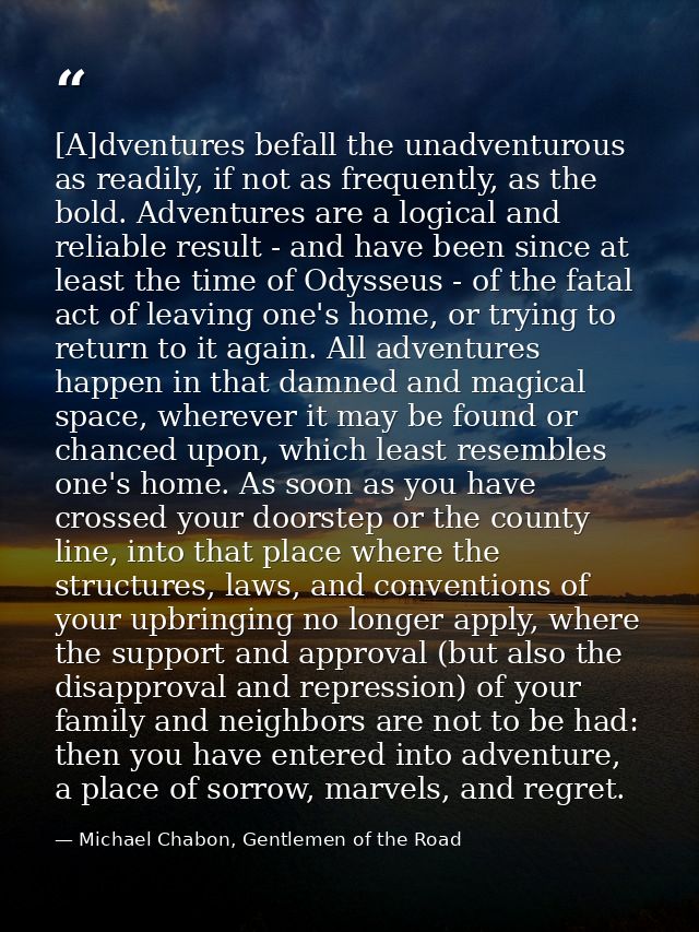 [A]dventures befall the unadventurous as readily, if not as frequently, as the bold. Adventures are a logical and reliab — Michael Chabon, Gentlemen of the Road