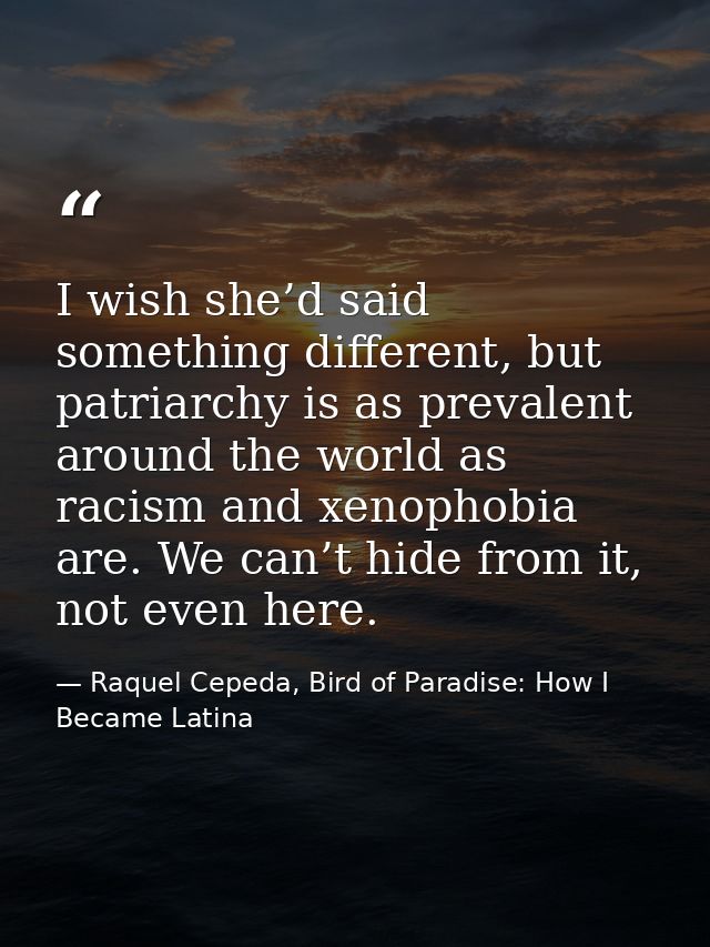 I wish she’d said something different, but patriarchy is as prevalent around the world as racism and xenophobia are. We  — Raquel Cepeda, Bird of Paradise: How I Became Latina