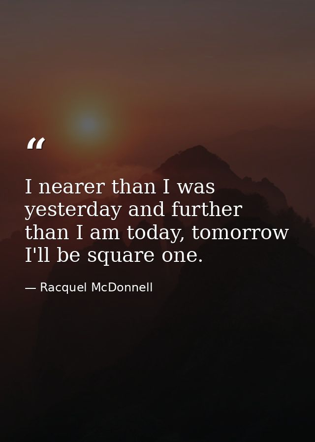 I nearer than I was yesterday and further than I am today, tomorrow I'll be square one. — Racquel McDonnell