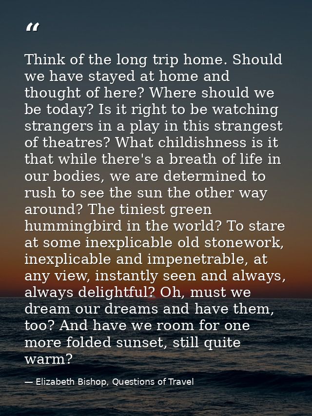 Think of the long trip home. Should we have stayed at home and thought of here? Where should we be today? Is it right to — Elizabeth Bishop, Questions of Travel