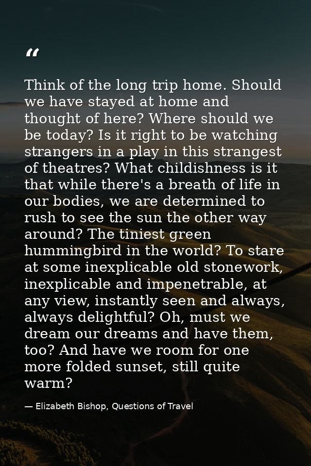 Think of the long trip home. Should we have stayed at home and thought of here? Where should we be today? Is it right to — Elizabeth Bishop, Questions of Travel