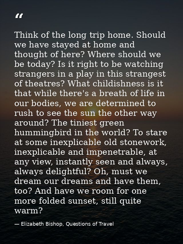 Think of the long trip home. Should we have stayed at home and thought of here? Where should we be today? Is it right to — Elizabeth Bishop, Questions of Travel