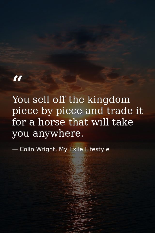 You sell off the kingdom piece by piece and trade it for a horse that will take you anywhere. — Colin Wright, My Exile Lifestyle