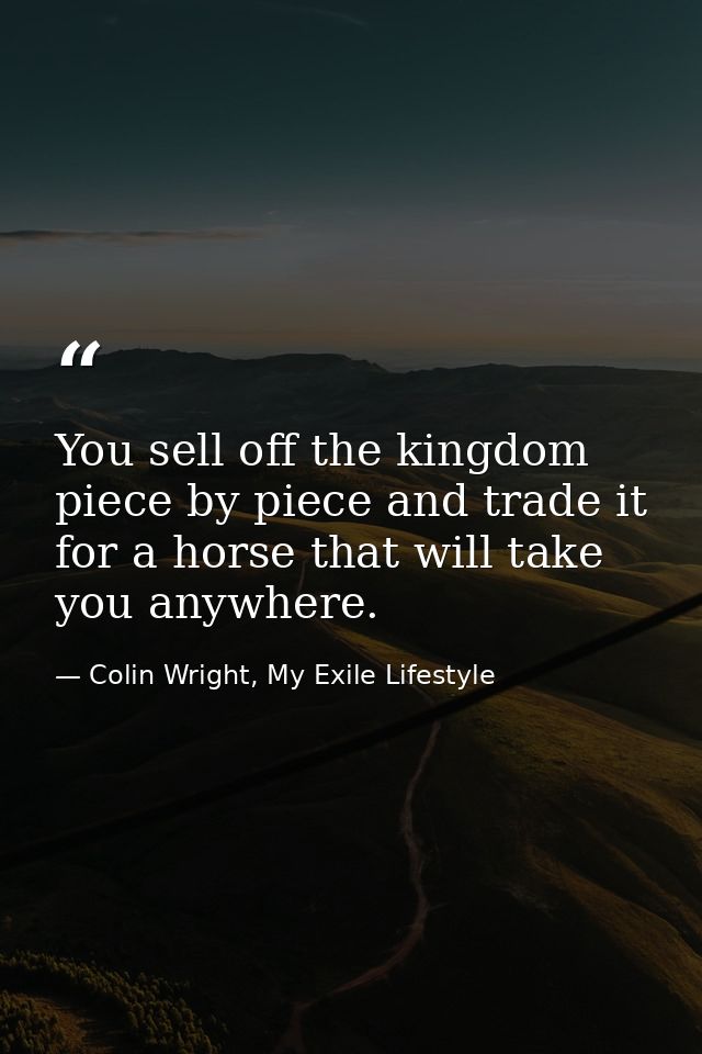 You sell off the kingdom piece by piece and trade it for a horse that will take you anywhere. — Colin Wright, My Exile Lifestyle