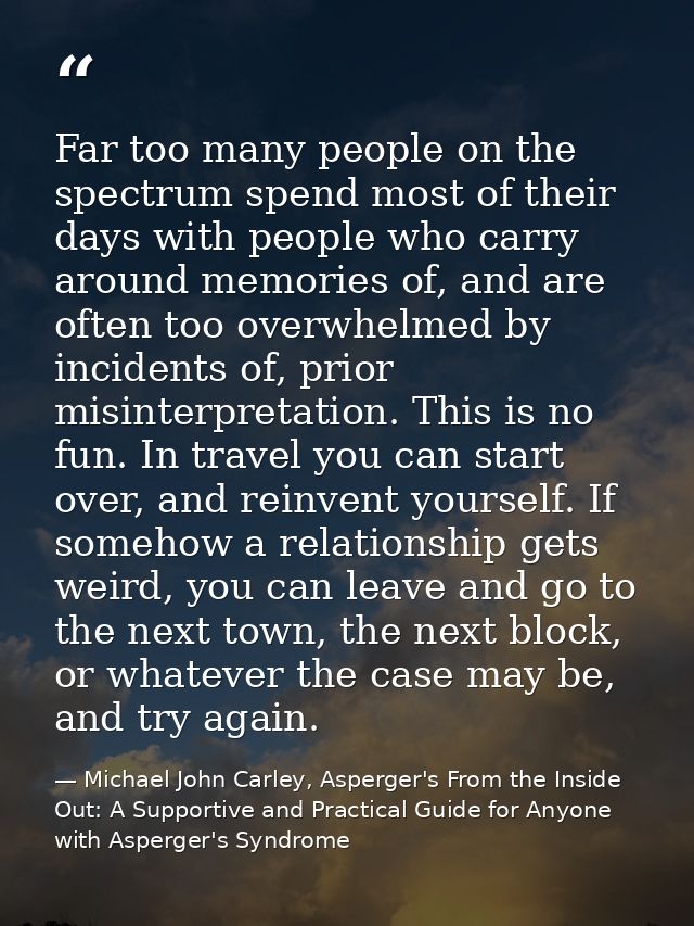 Far too many people on the spectrum spend most of their days with people who carry around memories of, and are often too — Michael John Carley, Asperger's From the Inside Out: A Supportive and Practical Guide for Anyone with Asperger's Syndrome