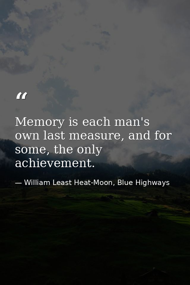 Memory is each man's own last measure, and for some, the only achievement. — William Least Heat-Moon, Blue Highways