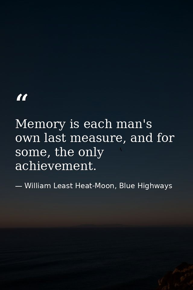 Memory is each man's own last measure, and for some, the only achievement. — William Least Heat-Moon, Blue Highways