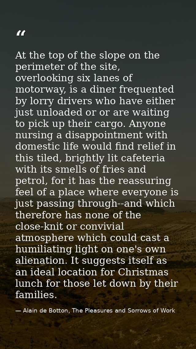 At the top of the slope on the perimeter of the site, overlooking six lanes of motorway, is a diner frequented by lorry  — Alain de Botton, The Pleasures and Sorrows of Work
