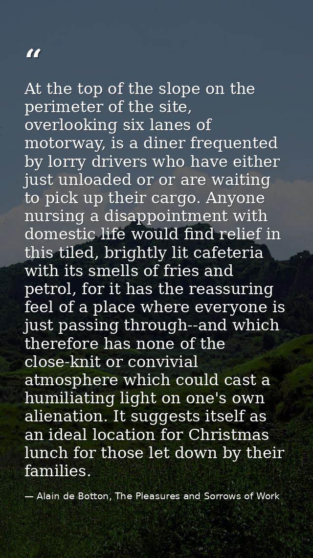 At the top of the slope on the perimeter of the site, overlooking six lanes of motorway, is a diner frequented by lorry  — Alain de Botton, The Pleasures and Sorrows of Work