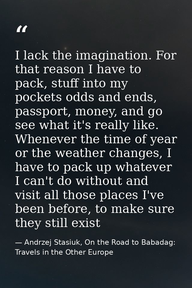 I lack the imagination. For that reason I have to pack, stuff into my pockets odds and ends, passport, money, and go see — Andrzej Stasiuk, On the Road to Babadag: Travels in the Other Europe