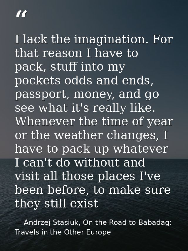I lack the imagination. For that reason I have to pack, stuff into my pockets odds and ends, passport, money, and go see — Andrzej Stasiuk, On the Road to Babadag: Travels in the Other Europe