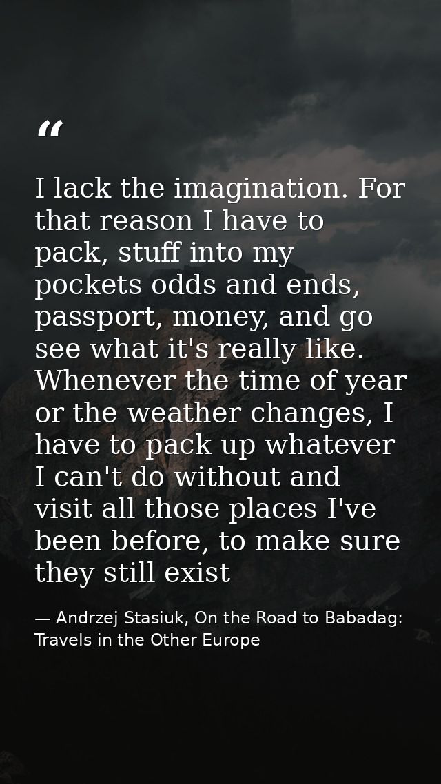 I lack the imagination. For that reason I have to pack, stuff into my pockets odds and ends, passport, money, and go see — Andrzej Stasiuk, On the Road to Babadag: Travels in the Other Europe