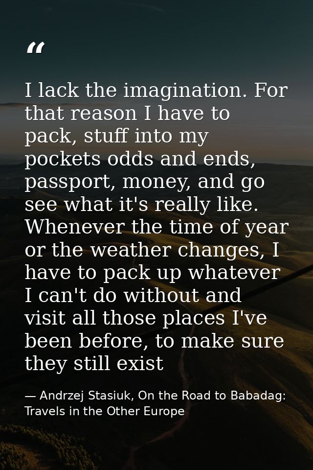I lack the imagination. For that reason I have to pack, stuff into my pockets odds and ends, passport, money, and go see — Andrzej Stasiuk, On the Road to Babadag: Travels in the Other Europe