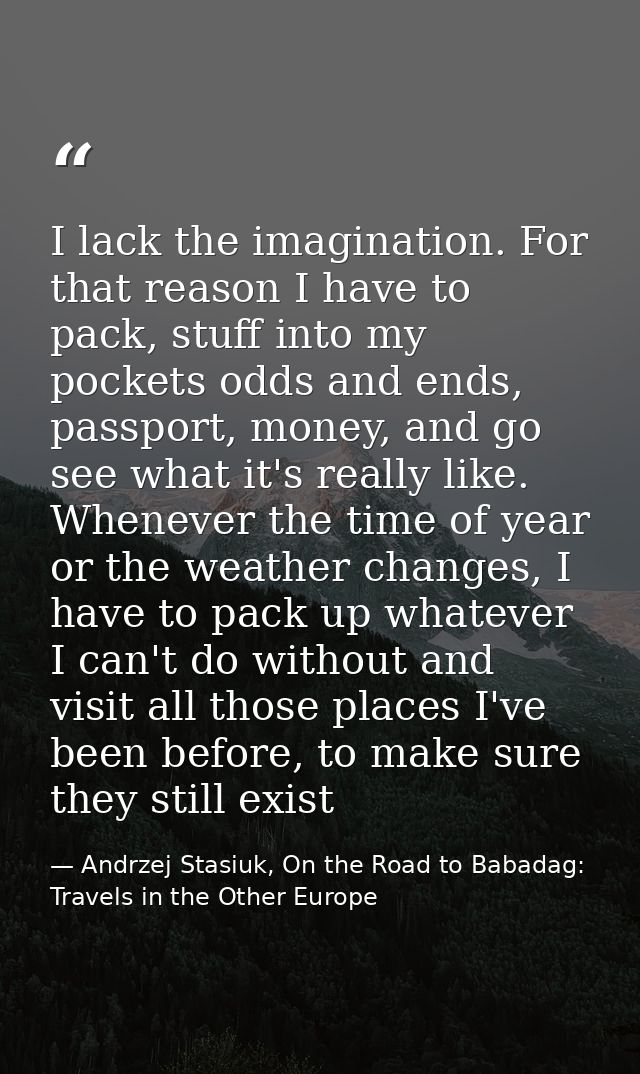 I lack the imagination. For that reason I have to pack, stuff into my pockets odds and ends, passport, money, and go see — Andrzej Stasiuk, On the Road to Babadag: Travels in the Other Europe