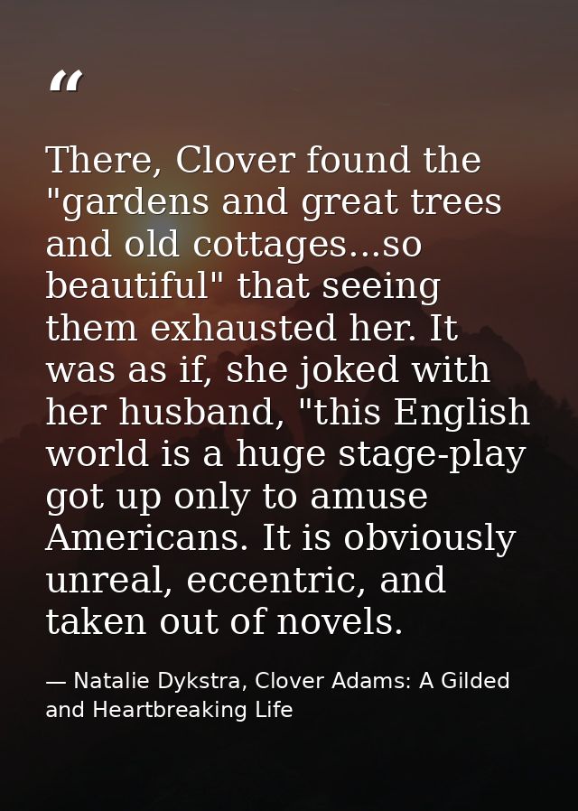 There, Clover found the "gardens and great trees and old cottages...so beautiful" that seeing them exhausted her. It was — Natalie Dykstra, Clover Adams: A Gilded and Heartbreaking Life