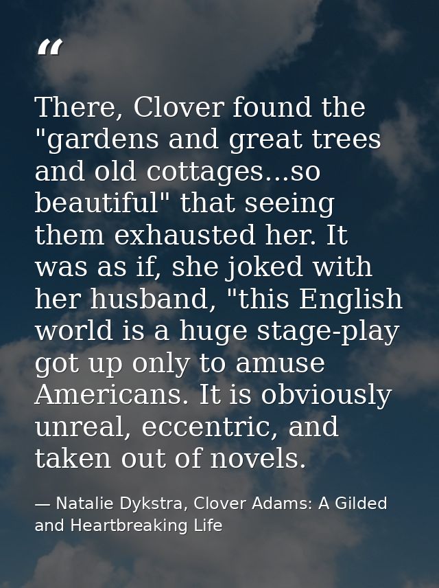 There, Clover found the "gardens and great trees and old cottages...so beautiful" that seeing them exhausted her. It was — Natalie Dykstra, Clover Adams: A Gilded and Heartbreaking Life