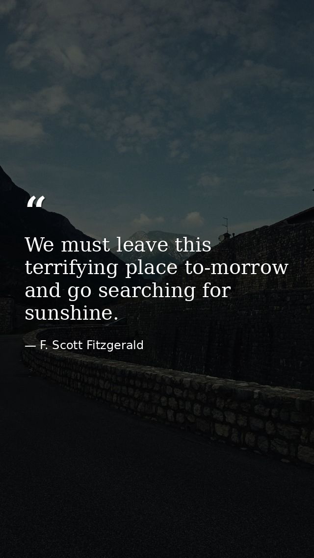 We must leave this terrifying place to-morrow and go searching for sunshine. — F. Scott Fitzgerald