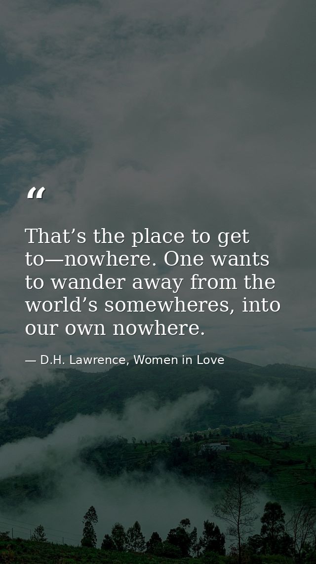 That’s the place to get to—nowhere. One wants to wander away from the world’s somewheres, into our own nowhere. — D.H. Lawrence, Women in Love