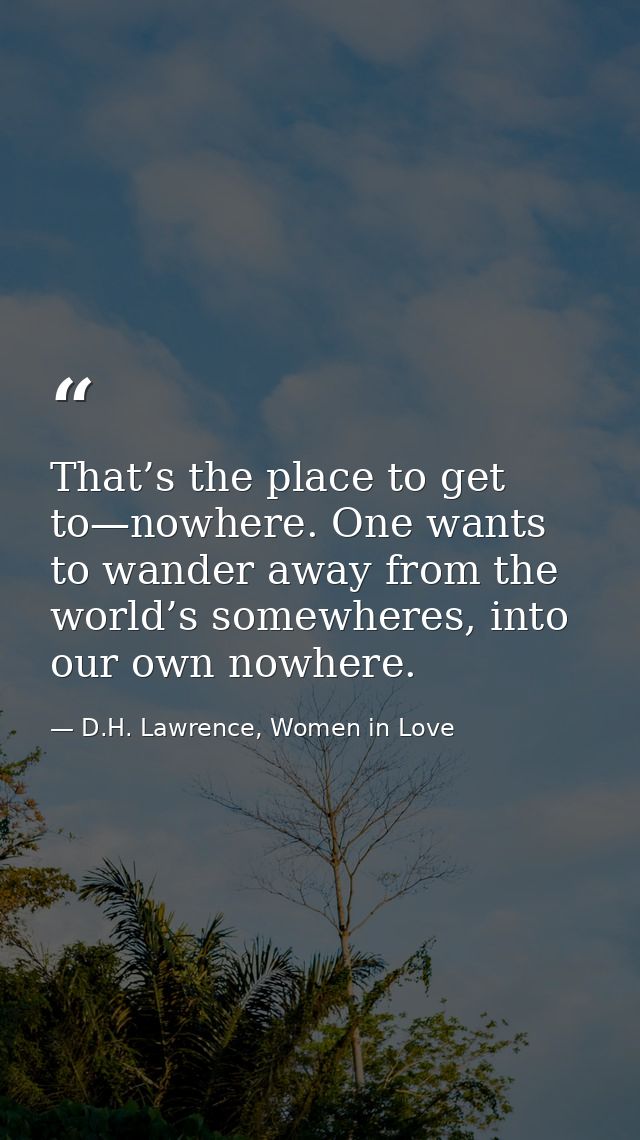 That’s the place to get to—nowhere. One wants to wander away from the world’s somewheres, into our own nowhere. — D.H. Lawrence, Women in Love