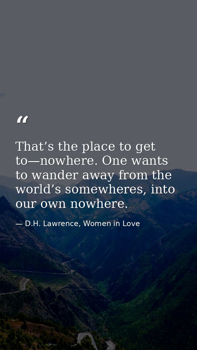 That’s the place to get to—nowhere. One wants to wander away from the world’s somewheres, into our own nowhere. — D.H. Lawrence, Women in Love