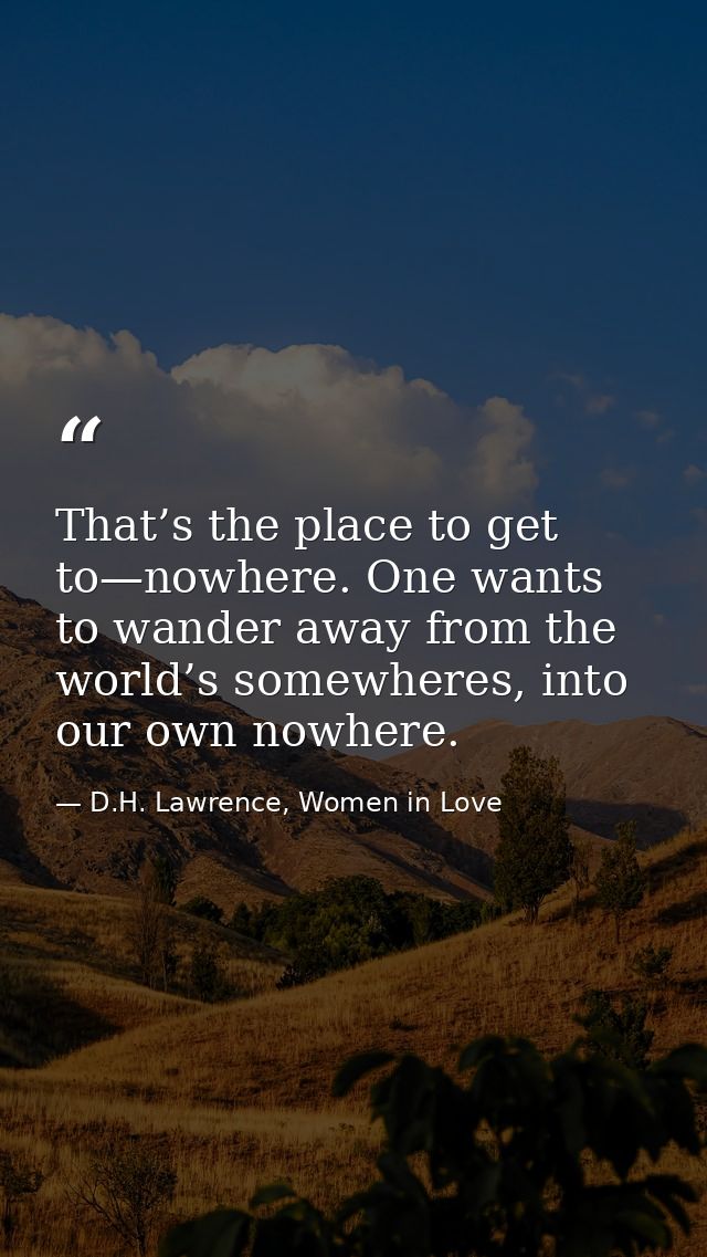 That’s the place to get to—nowhere. One wants to wander away from the world’s somewheres, into our own nowhere. — D.H. Lawrence, Women in Love