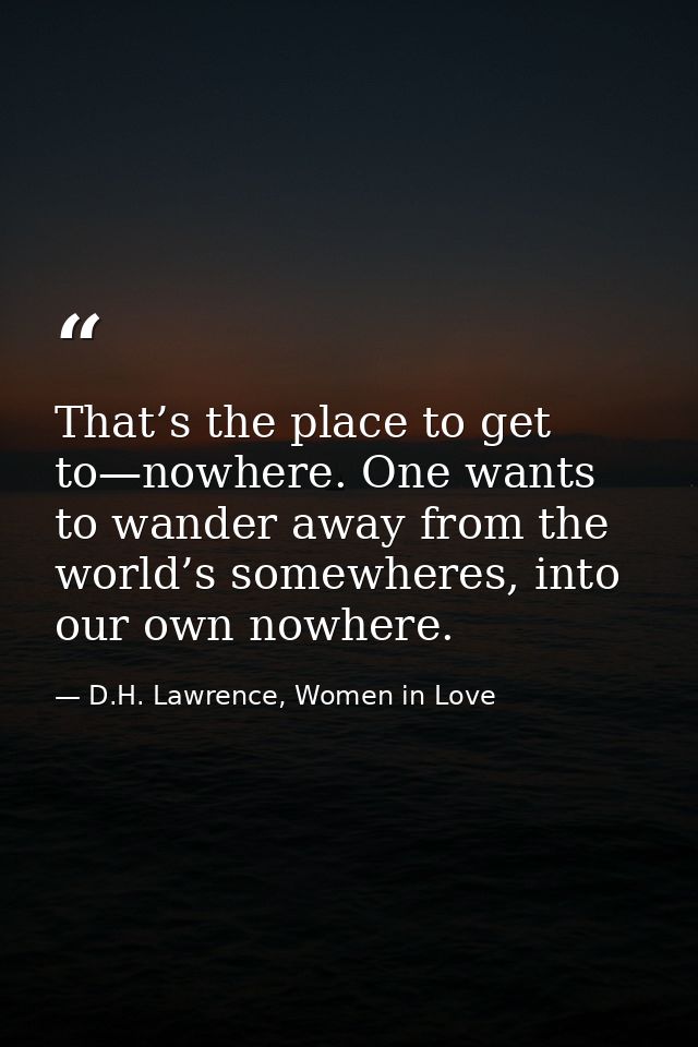That’s the place to get to—nowhere. One wants to wander away from the world’s somewheres, into our own nowhere. — D.H. Lawrence, Women in Love