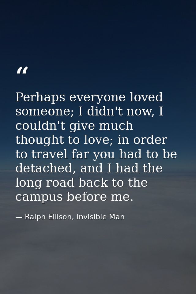 Perhaps everyone loved someone; I didn't now, I couldn't give much thought to love; in order to travel far you had to be — Ralph Ellison, Invisible Man