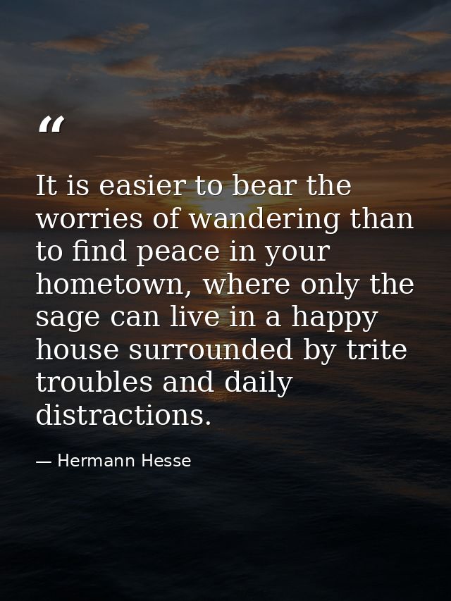 It is easier to bear the worries of wandering than to find peace in your hometown, where only the sage can live in a hap — Hermann Hesse