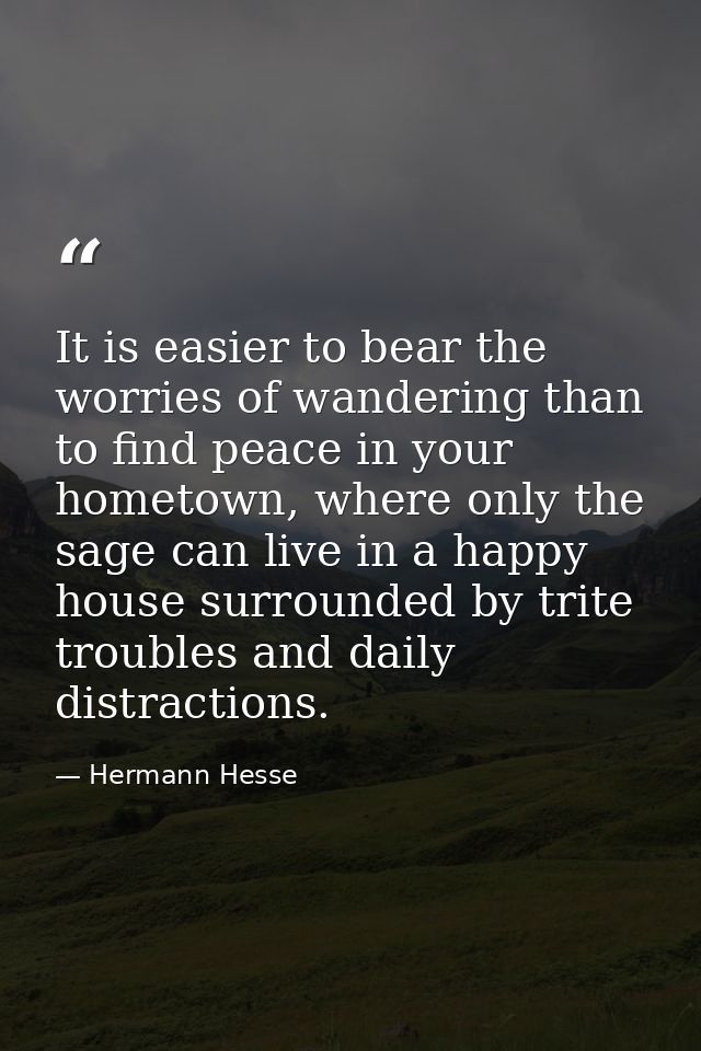 It is easier to bear the worries of wandering than to find peace in your hometown, where only the sage can live in a hap — Hermann Hesse