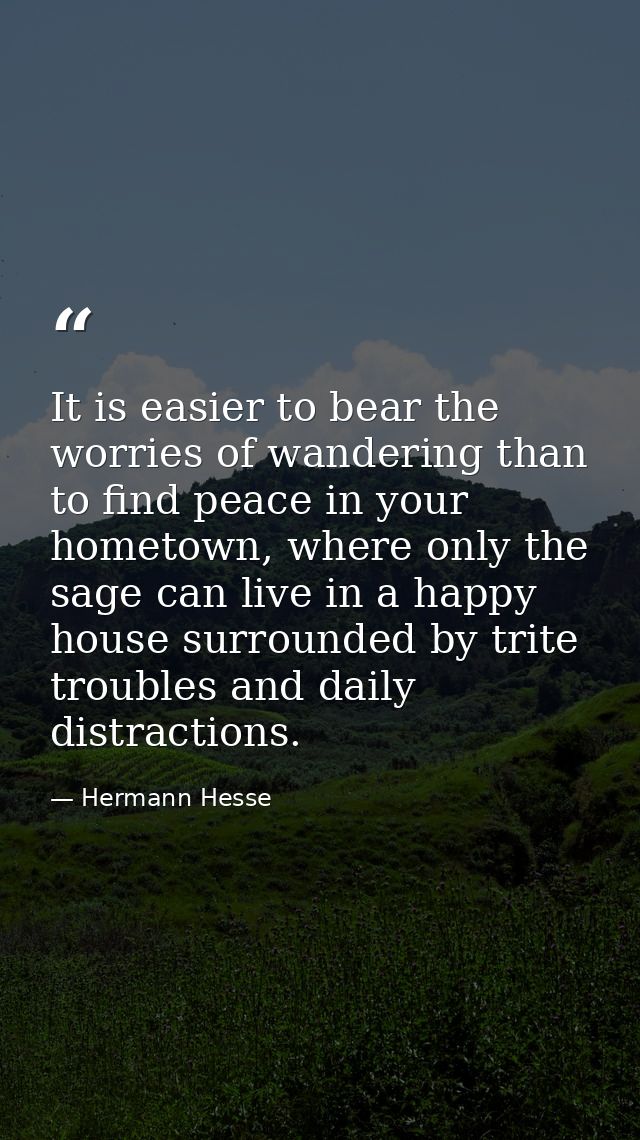 It is easier to bear the worries of wandering than to find peace in your hometown, where only the sage can live in a hap — Hermann Hesse