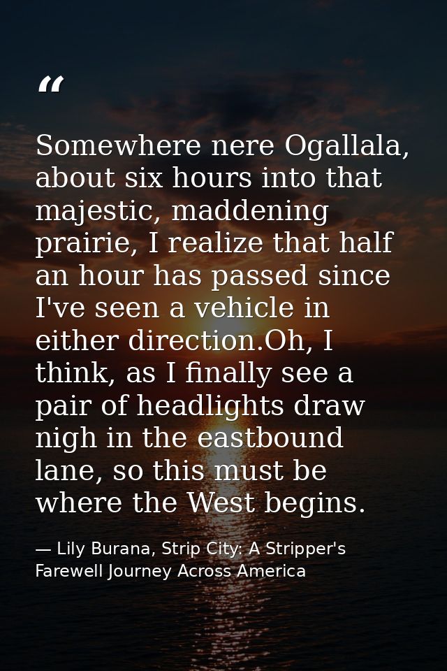 Somewhere nere Ogallala, about six hours into that majestic, maddening prairie, I realize that half an hour has passed s — Lily Burana, Strip City: A Stripper's Farewell Journey Across America