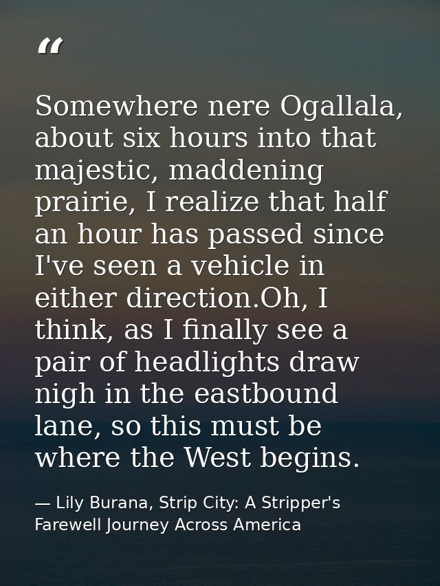 Somewhere nere Ogallala, about six hours into that majestic, maddening prairie, I realize that half an hour has passed s — Lily Burana, Strip City: A Stripper's Farewell Journey Across America