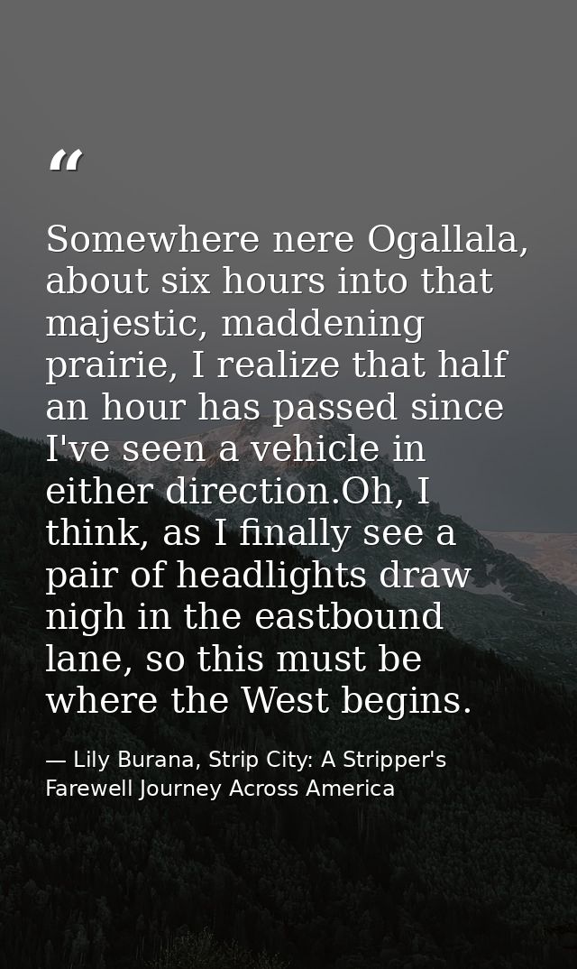 Somewhere nere Ogallala, about six hours into that majestic, maddening prairie, I realize that half an hour has passed s — Lily Burana, Strip City: A Stripper's Farewell Journey Across America