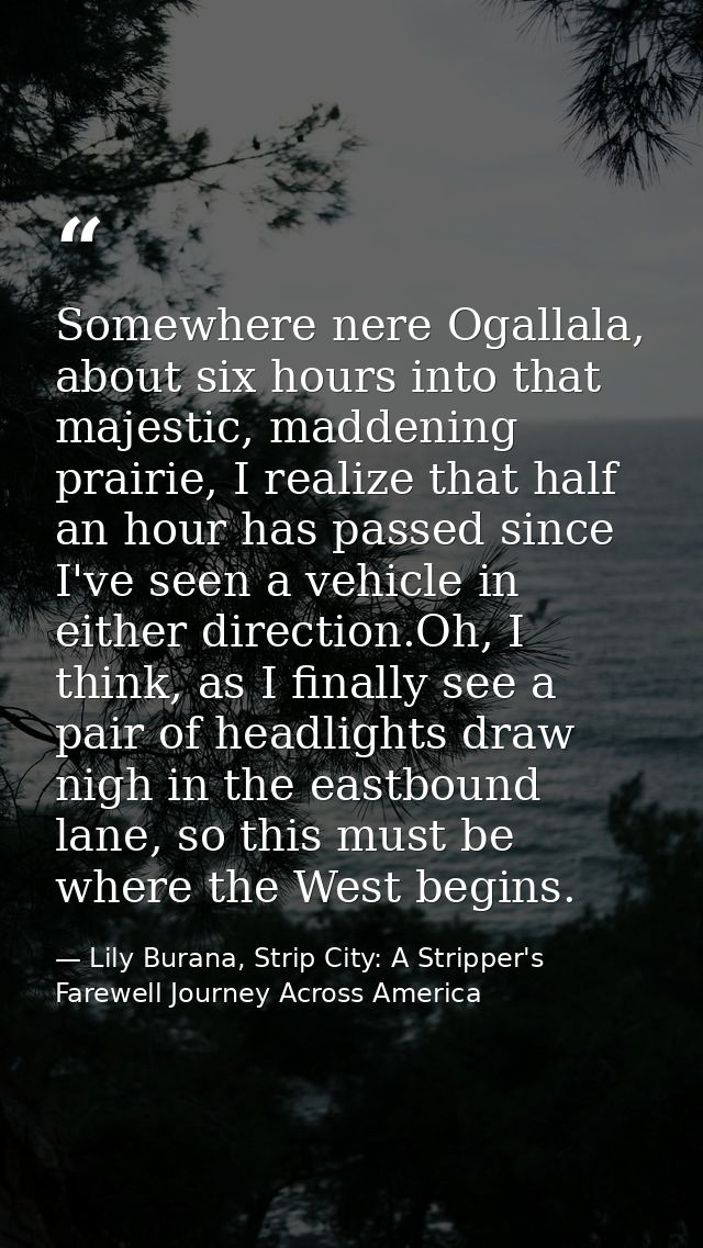 Somewhere nere Ogallala, about six hours into that majestic, maddening prairie, I realize that half an hour has passed s — Lily Burana, Strip City: A Stripper's Farewell Journey Across America