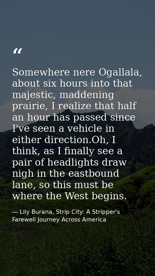 Somewhere nere Ogallala, about six hours into that majestic, maddening prairie, I realize that half an hour has passed s — Lily Burana, Strip City: A Stripper's Farewell Journey Across America