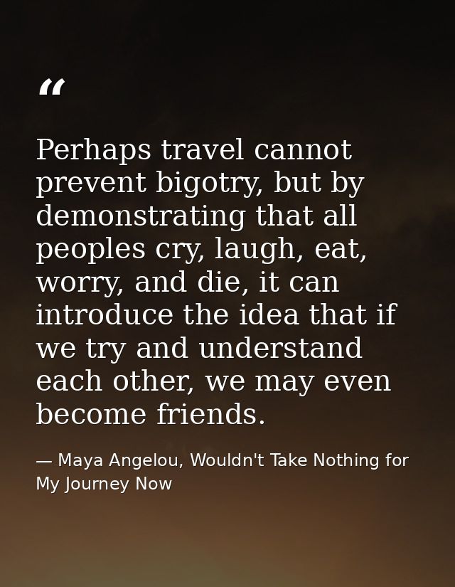 Perhaps travel cannot prevent bigotry, but by demonstrating that all peoples cry, laugh, eat, worry, and die, it can int — Maya Angelou, Wouldn't Take Nothing for My Journey Now