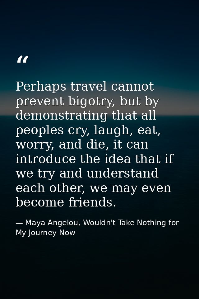 Perhaps travel cannot prevent bigotry, but by demonstrating that all peoples cry, laugh, eat, worry, and die, it can int — Maya Angelou, Wouldn't Take Nothing for My Journey Now