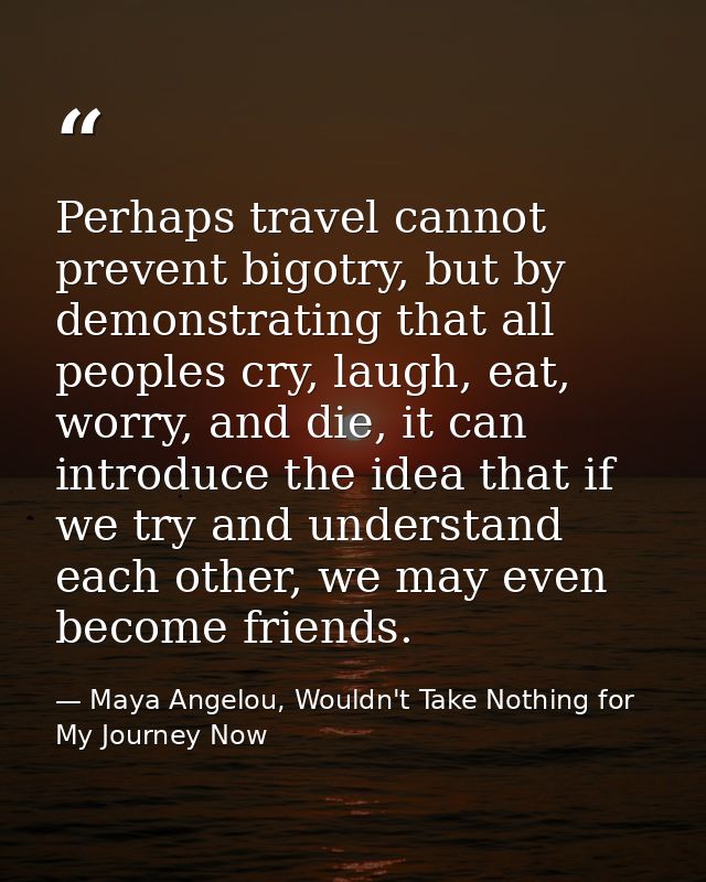 Perhaps travel cannot prevent bigotry, but by demonstrating that all peoples cry, laugh, eat, worry, and die, it can int — Maya Angelou, Wouldn't Take Nothing for My Journey Now
