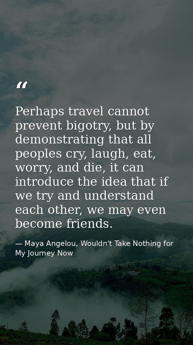Perhaps travel cannot prevent bigotry, but by demonstrating that all peoples cry, laugh, eat, worry, and die, it can int — Maya Angelou, Wouldn't Take Nothing for My Journey Now