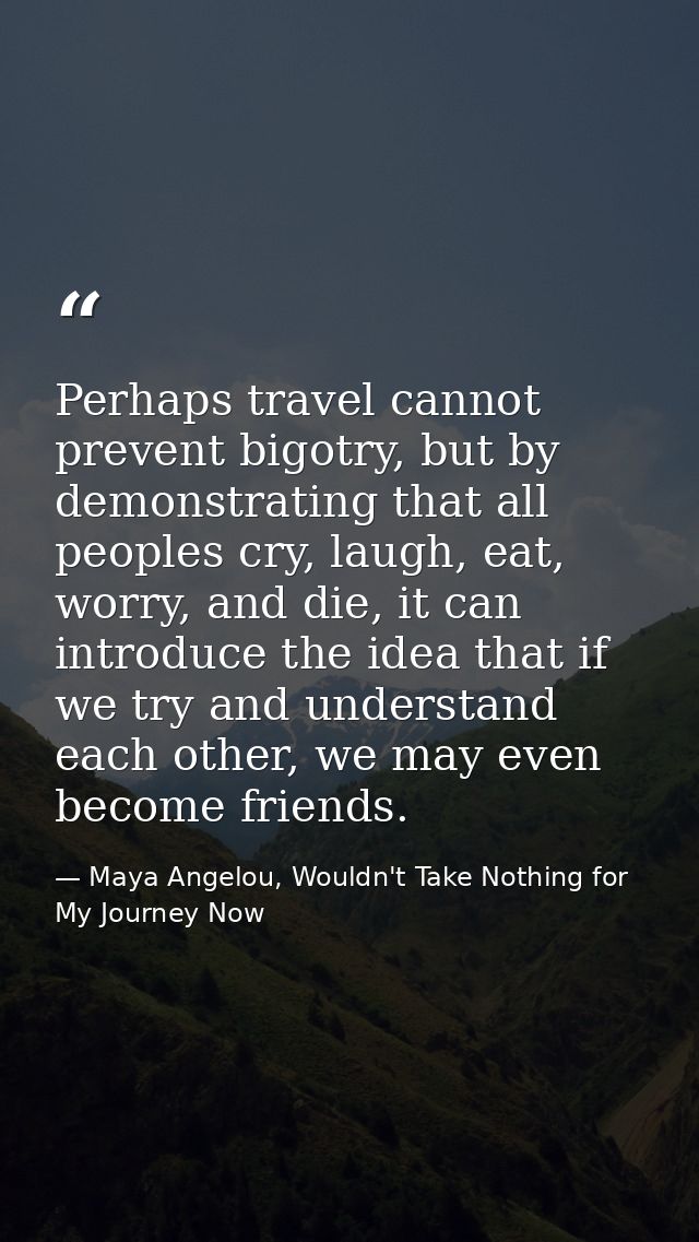 Perhaps travel cannot prevent bigotry, but by demonstrating that all peoples cry, laugh, eat, worry, and die, it can int — Maya Angelou, Wouldn't Take Nothing for My Journey Now