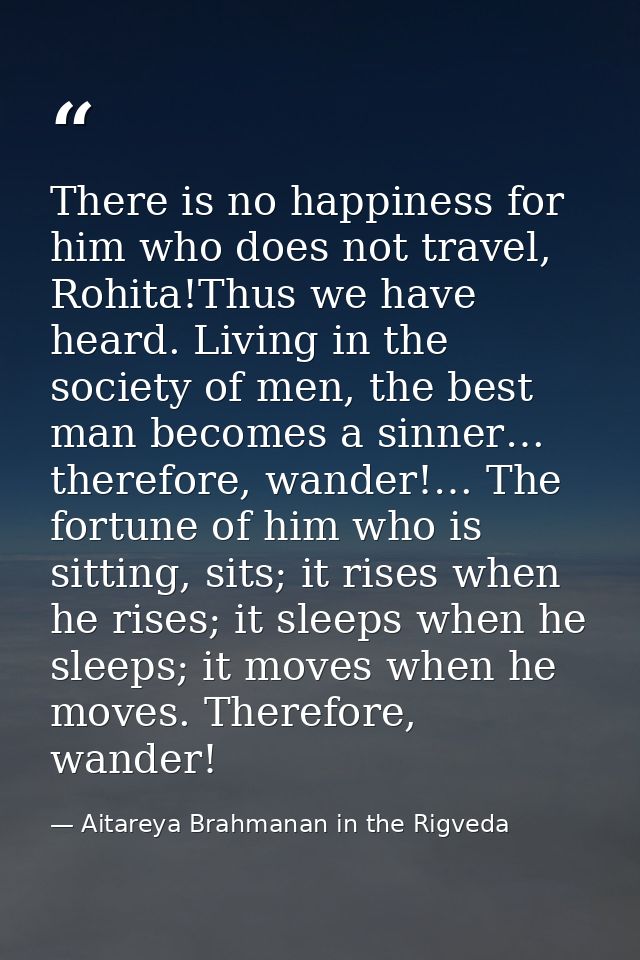 There is no happiness for him who does not travel, Rohita!Thus we have heard. Living in the society of men, the best man — Aitareya Brahmanan in the Rigveda