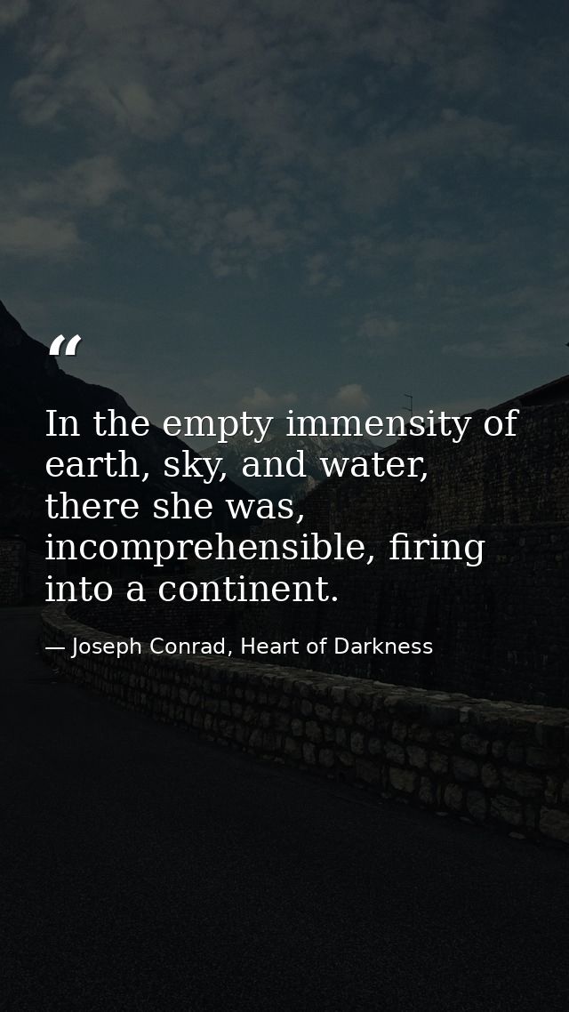 In the empty immensity of earth, sky, and water, there she was, incomprehensible, firing into a continent. — Joseph Conrad, Heart of Darkness